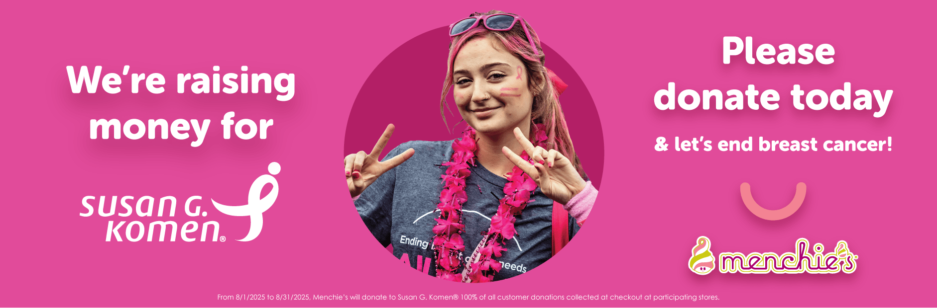Menchie’s is proud to serve our community smiles by helping those in need, especially through our Susan G. Komen fundraiser. Stop by Menchie's in the month of August to help us reach our goal of raising $200,000 for Susan G. Komen. By donating $1 or more, together we can help prevent and cure breast cancer!