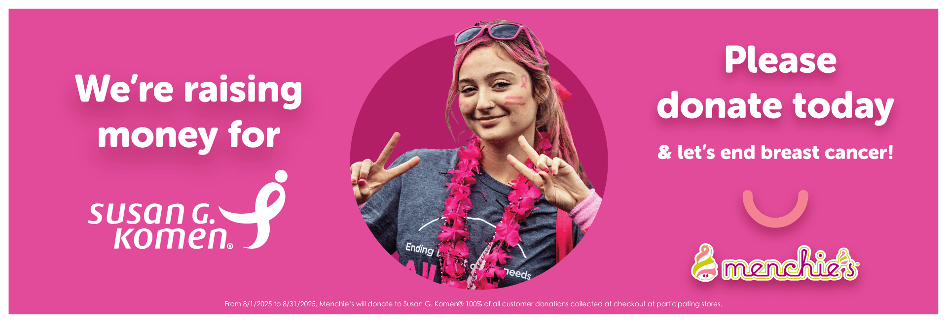Menchie’s is proud to serve our community smiles by helping those in need, especially through our Susan G. Komen fundraiser. Stop by Menchie's in the month of August to help us reach our goal of raising $200,000 for Susan G. Komen. By donating $1 or more, together we can help prevent and cure breast cancer!